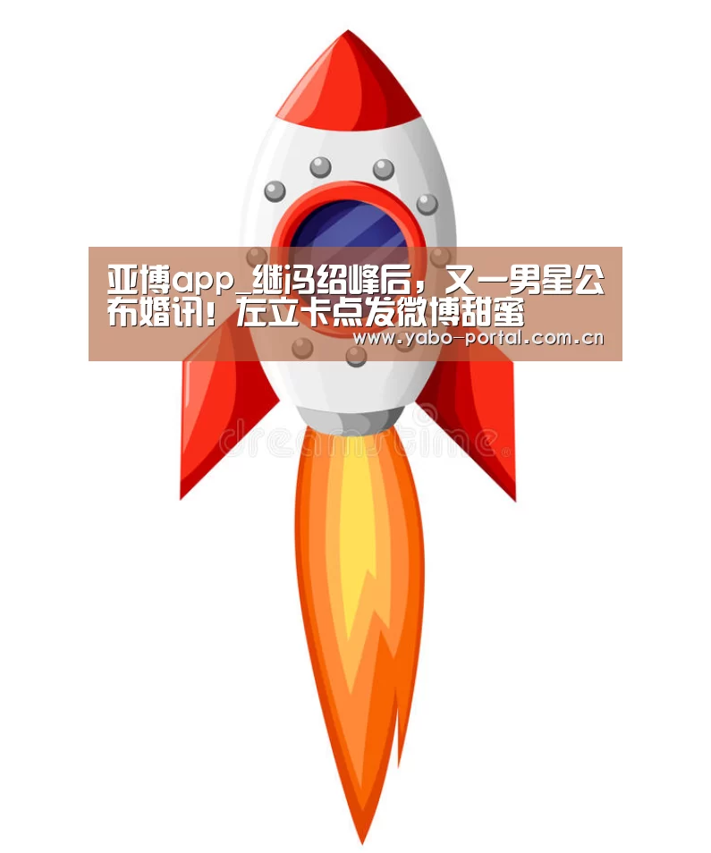 亚博app_继冯绍峰后，又一男星公布婚讯！左立卡点发微博甜蜜