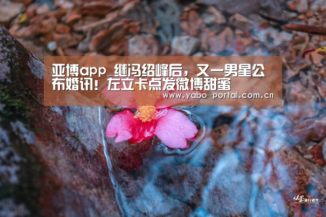 亚博app_继冯绍峰后,又一男星公布婚讯!左立卡点发微博甜蜜(图2) 亚博平台