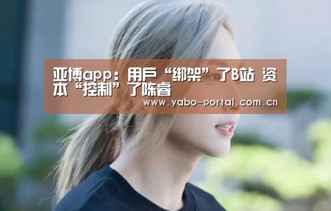 亚博app：用户“绑架”了B站 资本“控制”了陈睿