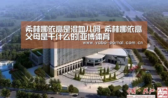 希林娜依高是混血儿吗 希林娜依高父母是干什么的|亚博体育(图2) 亚博平台